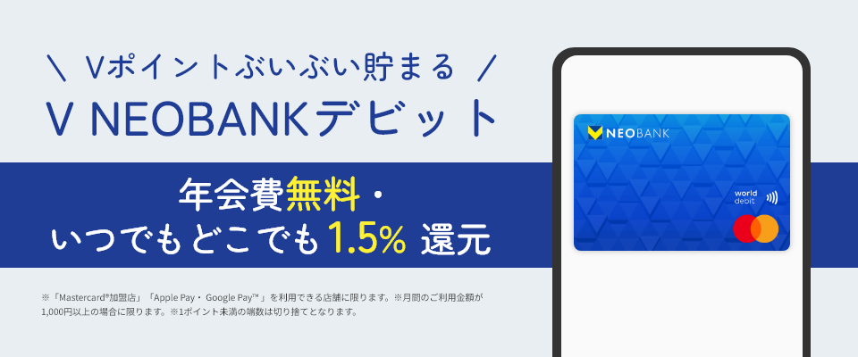 Vポイントぶいぶい貯まる V NEOBANK デビット 年会費無料・いつでもどこでも1.5%還元 ※「Mastercard®加盟店」「Apple Pay・ Google Pay™ 」を利用できる店舗に限ります。※月間のご利用金額が1,000円以上の場合に限ります。※1ポイント未満の端数は切り捨てとなります。