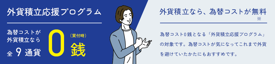 外貨積立応援プログラム/為替コストが外貨積立なら全9通貨0銭（買付時）。外貨積立なら、為替コストが無料※。為替コスト0銭となる「外貨積立応援プログラム」の対象です。為替コストが気になってこれまで外貨を避けていたかたにもおすすめです。