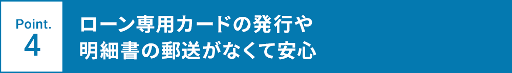 Point.4 ローン専用カードの発行や明細書の郵送がなくて安心