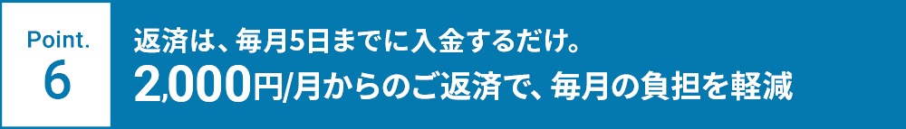 Point.6 返済は、毎月5日までに入金するだけ。2,000円/月からのご返済で、毎月の負担を軽減