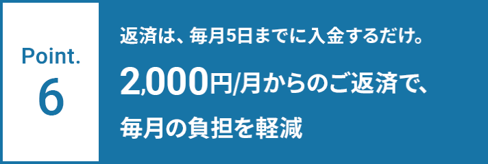 Point.6 返済は、毎月5日までに入金するだけ。2,000円/月からのご返済で、毎月の負担を軽減