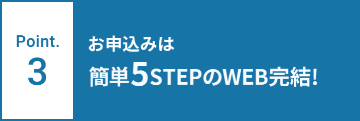 Point.3 お申込みは簡単5STEPのWEB完結！